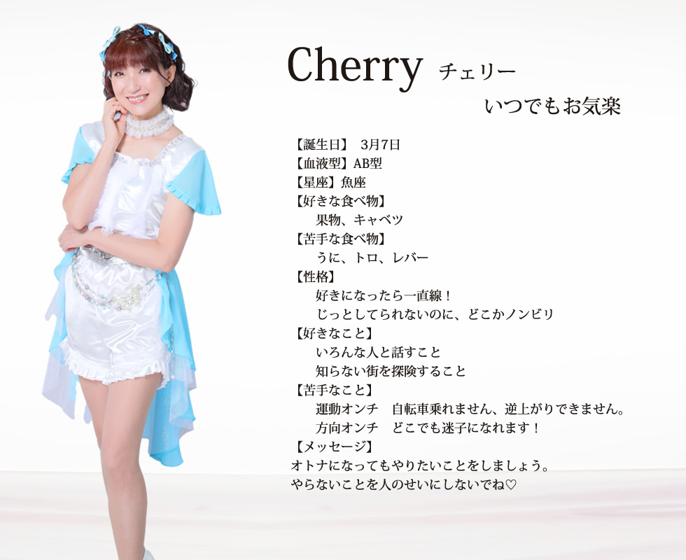 
cherry(チェリー)

いつも柑橘系！

誕生日:3月7日 
血液型:AB
星座:魚座

好きな食べ物:果物、キャベツ

苦手な食べ物:うに、トロ、レバー

性格:好きになったら一直線！
じっとしてられないのに、どこかノンビリ

好きな事:いろんな人と話すこと
知らない街を探険すること

苦手なこと:
運動オンチ󾭡自転車乗れません、逆上がりできません。
方向オンチ󾭡どこでも迷子になれます！