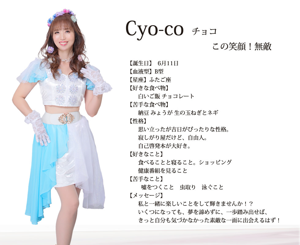 
Cyo-co(チョコ）
この笑顔！無敵
【誕生日】6月11日
【血液型】B型
【星座】ふたご座
【好きな食べ物】
白いご飯　チョコレート
【苦手な食べ物】
納豆 みょうが 生の玉ねぎとネギ
【性格】
思い立ったが吉日がぴったりな性格
寂しがり屋だけど自由人
自己啓発本が好き
【好きなこと】
食べる事 寝る事 ショッピング
【苦手なこと】
嘘をつくこと 虫取り 泳ぐこと
【メッセージ】
私と一緒に楽しいことをして輝きませんか！？
いくつになっても、夢を諦めずに、一歩踏み出せば、
きっと自分も気づかなかった素敵な一面に出会えるはず！
女性のパワーで日本を、いや、世界を元気にしましょう！！

