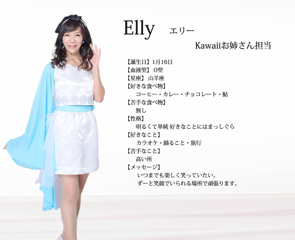 
Elly(エリー）

誕生日1月16日
血液型  O型
星座 山羊座
好きな食べ物  コーヒー  カレー  チョコレート  鮎
苦手な食べ物  無し
性格 明るくて単純 好きなことにはまっしぐら
好きなこと  カラオケ  踊ること
旅行
苦手なこと 高い所
メッセージ   いつまでも楽しく笑っていたい。ずーと笑顔でいられる場所で頑張ります。

