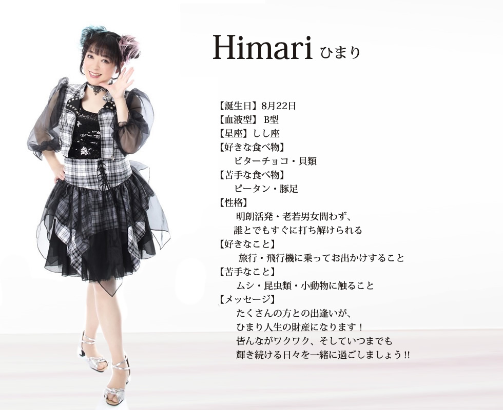 
Himari(ひまり) 
【誕生日】8月22日
【血液型】 B型
【星座】しし座
【好きな食べ物】
　　ビターチョコ・貝類
【苦手な食べ物】
　　ピータン・豚足
【性格】
　　 明朗活発・老若男女問わず、
　　誰とでもすぐに打ち解けられる
【好きなこと】
　　  旅行・飛行機に乗ってお出かけすること
【苦手なこと】
　　 ムシ・昆虫類・小動物に触ること【メッセージ】
　　 たくさんの方との出逢いが、
　　 ひまり人生の財産になります！
　　 皆んながワクワク、そしていつまでも
　 　輝き続ける日々を一緒に過ごしましょう‼
