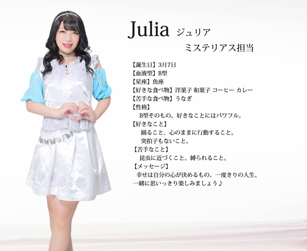 
Julia(ジュリア）

【誕生日】3月7日
【血液型】B型
【星座】魚座
【好きな食べ物】洋菓子 和菓子 コーヒー カレー
【苦手な食べ物】うなぎ
【性格】
      B型そのもの。好きなことにはパワフル。
【好きなこと】
       踊ること、心のままに行動すること。
       突拍子もないこと。
 【苦手なこと】
      昆虫に近づくこと。縛られること。
 【メッセージ】
    幸せは自分の心が決めるもの。一度きりの人生、一緒に思いっきり楽しみましょう♪
