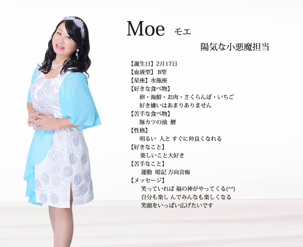 
Moe(モエ）

誕生日 ２月17日
血液型 B型
星座 水瓶座􀔃􀆨水瓶座􏿿

好きな食べ物 卵  海鮮 お肉 さくらんぼ いちご 好き嫌いはあまりありません

苦手な食べ物 豚カツの油  鯉

性格  明るい  人と すぐに仲良くなれる
        楽しいこと大好き          

苦手なこと 運動  暗記 方向音痴
メッセージ  笑っていれば 福の神がやってくる(^^) 自分も楽し んでみんなも楽しくなる 
笑顔をいっぱい広げたいです✨

