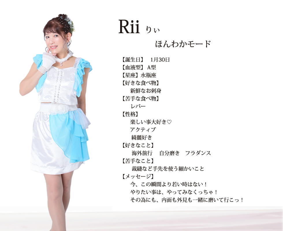 
Rii（りぃ）
ほんわかモード

誕生日：1月30日
血液型：A型
星座：水瓶座

好きな食べ物：  
新鮮なお刺身

苦手な食べ物 ：
レバー

性格： 
楽しい事大好き♡ アクティブ 綺麗好き

好きなこと： 
海外旅行 自分磨き フラダンス

苦手なこと ：
裁縫など手先を使う細かいこと

メッセージ：
今、この瞬間より若い時はない！
やりたい事は、やってみなくっちゃ！
その為にも、内面も外見も一緒に磨いて行こっ！