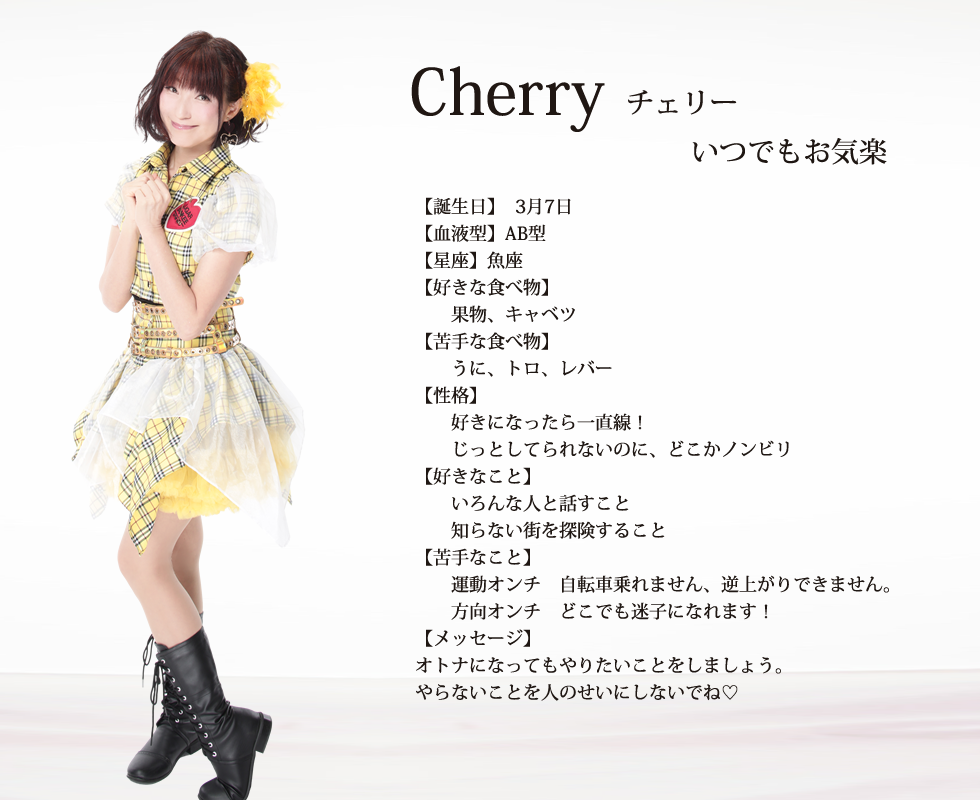 
cherry(チェリー)

いつも柑橘系！

誕生日:3月7日 
血液型:AB
星座:魚座

好きな食べ物:果物、キャベツ

苦手な食べ物:うに、トロ、レバー

性格:好きになったら一直線！
じっとしてられないのに、どこかノンビリ

好きな事:いろんな人と話すこと
知らない街を探険すること

苦手なこと:
運動オンチ󾭡自転車乗れません、逆上がりできません。
方向オンチ󾭡どこでも迷子になれます！