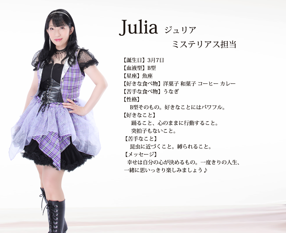 
Julia(ジュリア）

【誕生日】3月7日
【血液型】B型
【星座】魚座
【好きな食べ物】洋菓子 和菓子 コーヒー カレー
【苦手な食べ物】うなぎ
【性格】
      B型そのもの。好きなことにはパワフル。
【好きなこと】
       踊ること、心のままに行動すること。
       突拍子もないこと。
 【苦手なこと】
      昆虫に近づくこと。縛られること。
 【メッセージ】
    幸せは自分の心が決めるもの。一度きりの人生、一緒に思いっきり楽しみましょう♪
